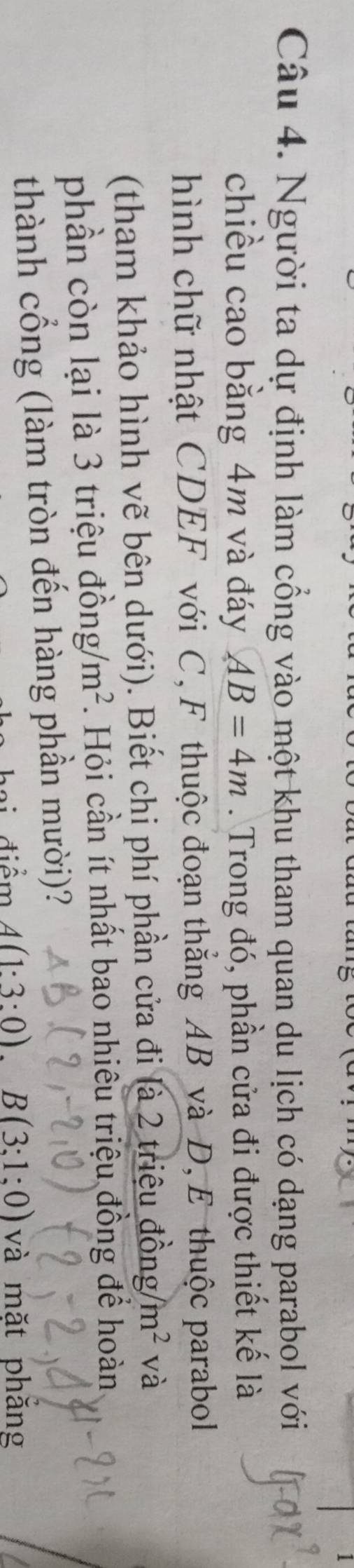 Người ta dự định làm cổng vào một khu tham quan du lịch có dạng parabol với 
chiều cao bằng 4m và đáy AB=4m. Trong đó, phần cửa đi được thiết kế là 
hình chữ nhật CDEF với C, F thuộc đoạn thắng AB và D, E thuộc parabol 
(tham khảo hình vẽ bên dưới). Biết chi phí phần cửa đi là 2 triệu đồng /m^2 và 
phần còn lại là 3 triệu đồ ng/m^2. Hỏi cần ít nhất bao nhiêu triệu đồng để hoàn 
thành cổng (làm tròn đến hàng phần mười)? 
đ iêm A(1:3:0).B(3:1:0) và mặt phăng