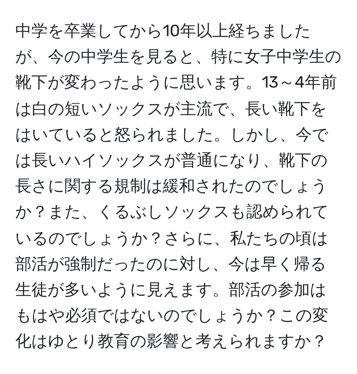 中学を卒業してから10年以上経ちましたが、今の中学生を見ると、特に女子中学生の靴下が変わったように思います。13～4年前は白の短いソックスが主流で、長い靴下をはいていると怒られました。しかし、今では長いハイソックスが普通になり、靴下の長さに関する規制は緩和されたのでしょうか？また、くるぶしソックスも認められているのでしょうか？さらに、私たちの頃は部活が強制だったのに対し、今は早く帰る生徒が多いように見えます。部活の参加はもはや必須ではないのでしょうか？この変化はゆとり教育の影響と考えられますか？