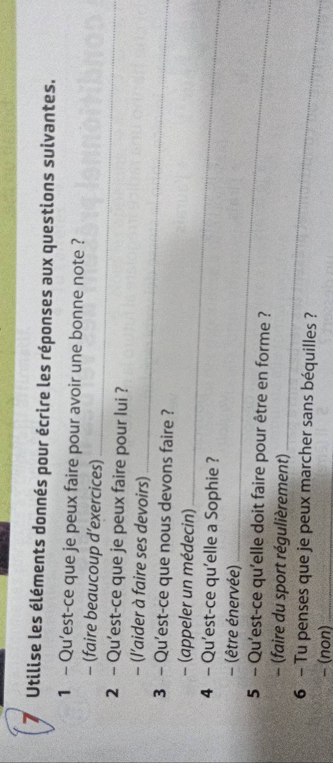 Utilise les éléments donnés pour écrire les réponses aux questions suivantes. 
1 - Qu'est-ce que je peux faire pour avoir une bonne note ? 
_ 
- (faire beaucoup d’exercices) 
2 - Qu'est-ce que je peux faire pour lui ? 
- (l’aider à faire ses devoirs)_ 
3 - Qu'est-ce que nous devons faire ? 
- (appeler un médecin)_ 
4 - Qu'est-ce qu'elle a Sophie ? 
- (être énervée)_ 
5 - Qu'est-ce qu'elle doit faire pour être en forme ? 
- (faire du sport régulièrement)_ 
6 - Tu penses que je peux marcher sans béquilles ? 
− (non)_
