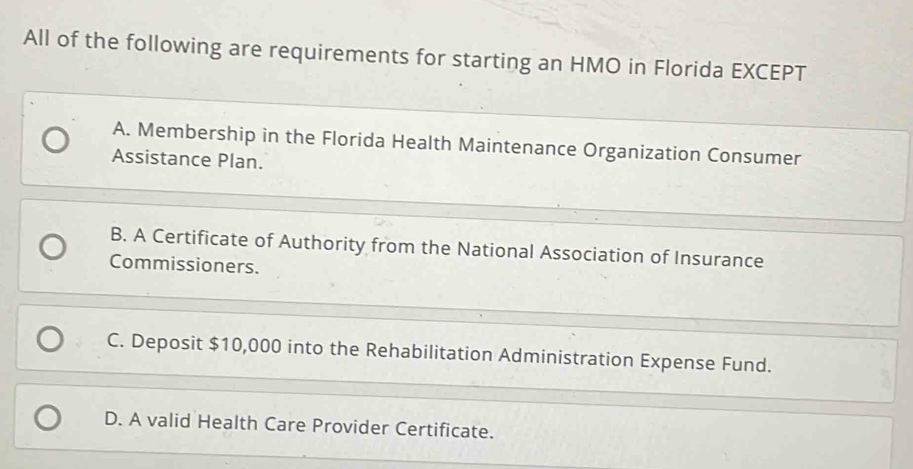 All of the following are requirements for starting an HMO in Florida EXCEPT
A. Membership in the Florida Health Maintenance Organization Consumer
Assistance Plan.
B. A Certificate of Authority from the National Association of Insurance
Commissioners.
C. Deposit $10,000 into the Rehabilitation Administration Expense Fund.
D. A valid Health Care Provider Certificate.