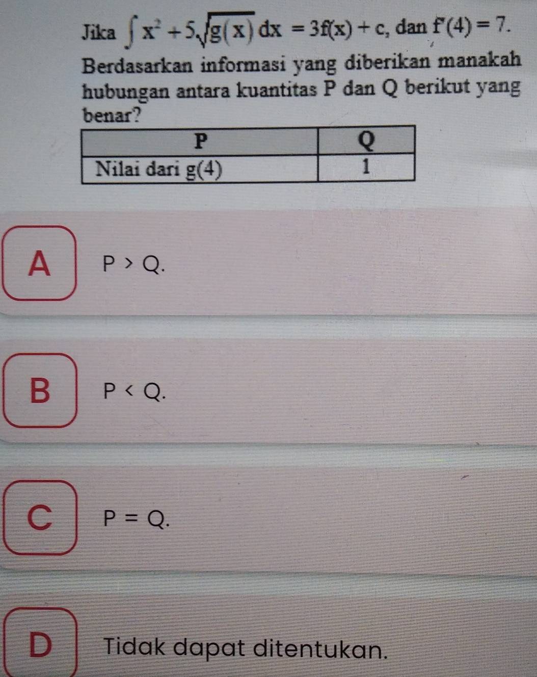 Jika ∈t x^2+5sqrt(g(x))dx=3f(x)+c , dan f'(4)=7.
Berdasarkan informasi yang diberikan manakah
hubungan antara kuantitas P dan Q berikut yang
benar?
A P>Q.
B P
P=Q.
D Tidak dapat ditentukan.