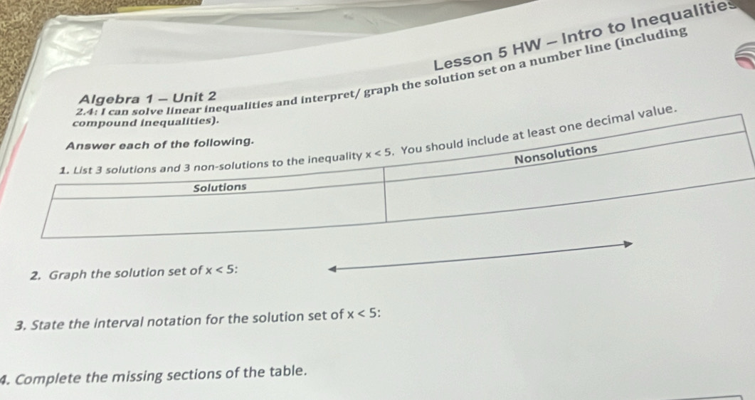 Lesson 5 HW - Intro to Inequalities
2.4: I can solve linear inequalities and interpret/ graph the solution set on a number line (including
Algebra 1 - Unit 2
l value.
2. Graph the solution set of x<5</tex>
3. State the interval notation for the solution set of x<5</tex>
4. Complete the missing sections of the table.