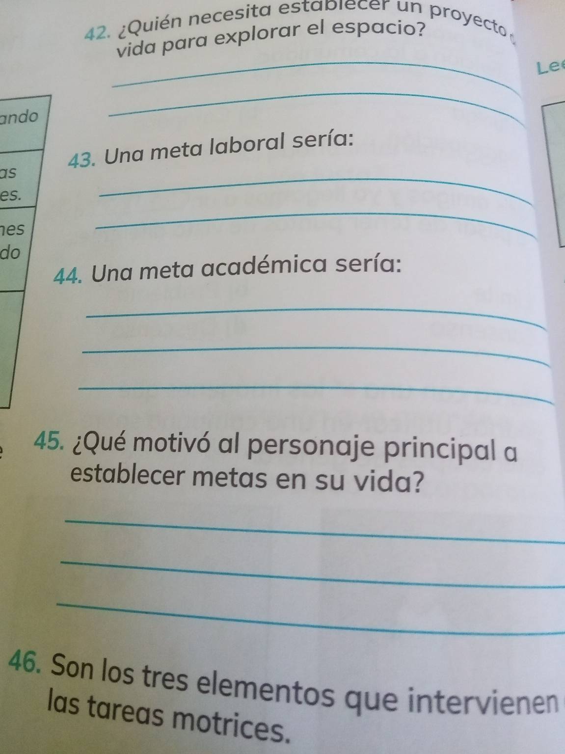 ¿Quién necesita establecer un proyecto 
vida para explorar el espacio? 
_ 
Le 
ando 
_ 
43. Una meta laboral sería: 
as 
es. 
_ 
es 
_ 
do 
44. Una meta académica sería: 
_ 
_ 
_ 
45. ¿Qué motivó al personaje principal a 
establecer metas en su vida? 
_ 
_ 
_ 
46. Son los tres elementos que intervienen 
las tareas motrices.