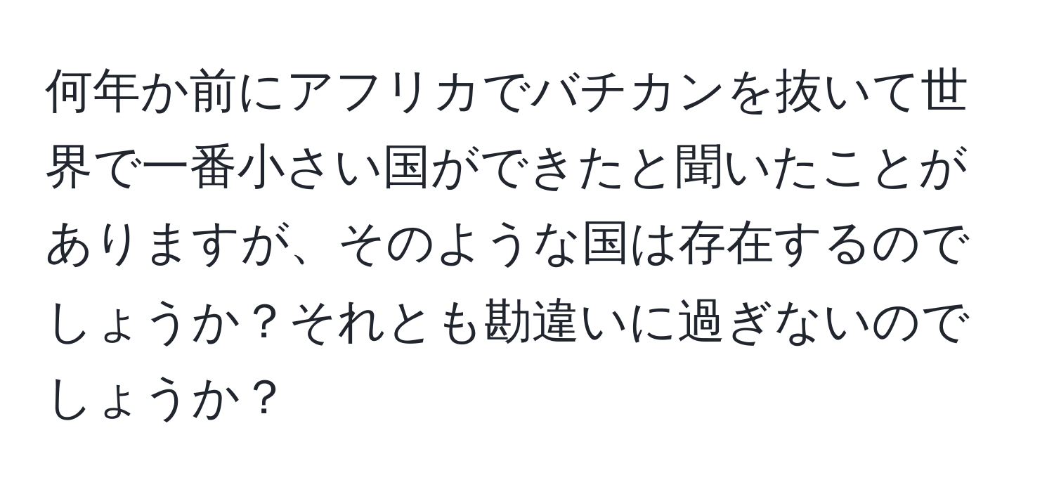 何年か前にアフリカでバチカンを抜いて世界で一番小さい国ができたと聞いたことがありますが、そのような国は存在するのでしょうか？それとも勘違いに過ぎないのでしょうか？