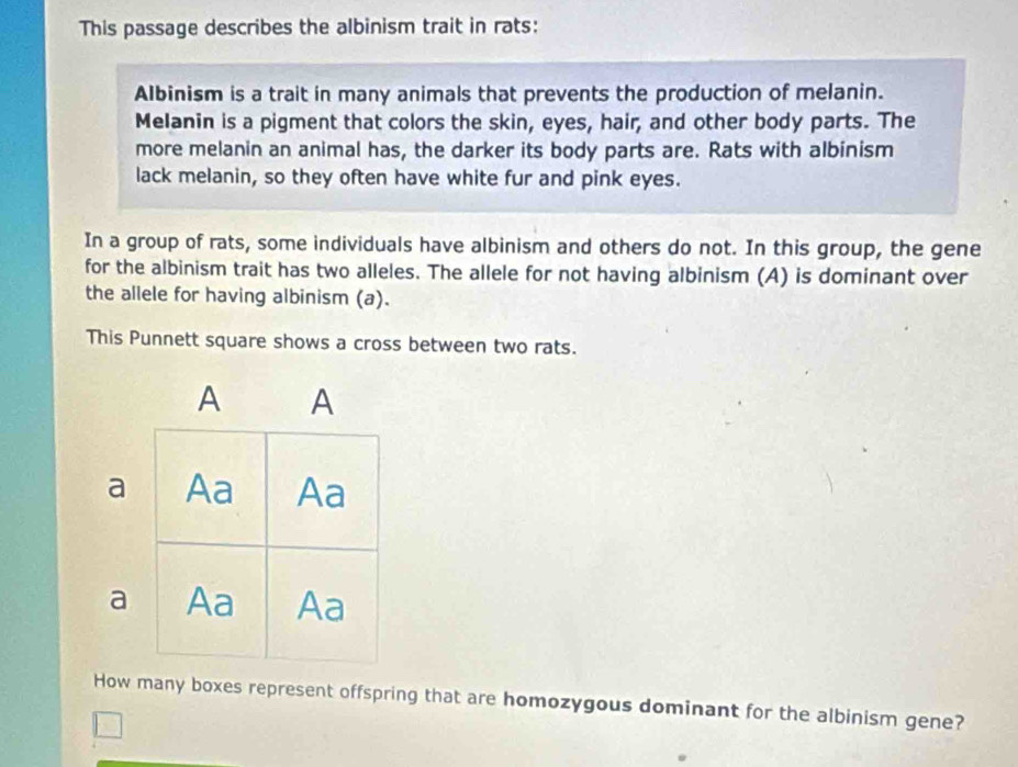 This passage describes the albinism trait in rats: 
Albinism is a trait in many animals that prevents the production of melanin. 
Melanin is a pigment that colors the skin, eyes, hair, and other body parts. The 
more melanin an animal has, the darker its body parts are. Rats with albinism 
lack melanin, so they often have white fur and pink eyes. 
In a group of rats, some individuals have albinism and others do not. In this group, the gene 
for the albinism trait has two alleles. The allele for not having albinism (A) is dominant over 
the allele for having albinism (a). 
This Punnett square shows a cross between two rats. 
A A 
a Aa Aa 
a Aa Aa 
How many boxes represent offspring that are homozygous dominant for the albinism gene?