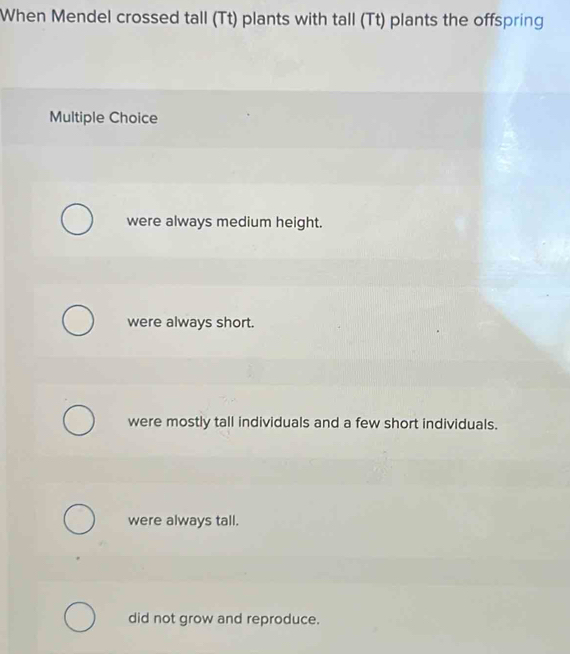 When Mendel crossed tall (Tt) plants with tall (Tt) plants the offspring
Multiple Choice
were always medium height.
were always short.
were mostly tall individuals and a few short individuals.
were always tall.
did not grow and reproduce.