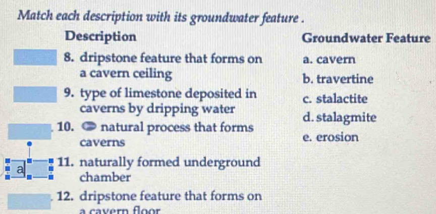 Match each description with its groundwater feature .
Description Groundwater Feature
8. dripstone feature that forms on a. cavern
a cavern ceiling b. travertine
9. type of limestone deposited in c. stalactite
caverns by dripping water
d. stalagmite
10. ● natural process that forms e. erosion
caverns
a 11. naturally formed underground
chamber
12. dripstone feature that forms on
a cavern floor