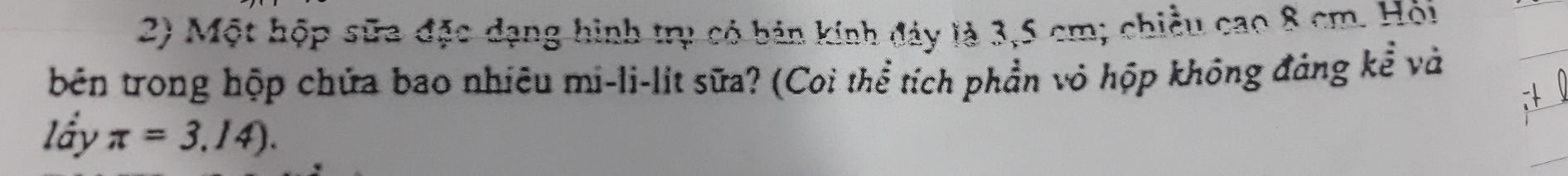 Một hộp sữa đặc dạng hình trụ có bản kính đảy là 3,5 cm; chiều cao 8 cm. Hỏi 
bên trong hộp chứa bao nhiêu mi-li-lit sữa? (Coi thể tích phần vỏ hộp không đảng kể và 
lấy π =3.14).