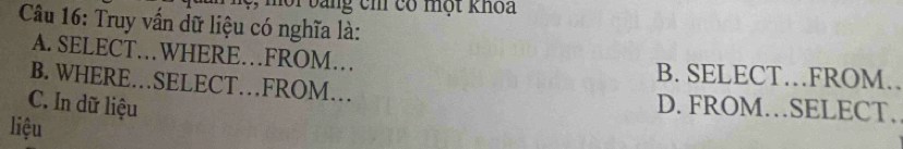 ang cm có một khoa
Câu 16: Truy vấn dữ liệu có nghĩa là:
A. SELECT…WHERE…FROM… B. SELECT…FROM.
B. WHERE…SELECT…FROM…
C. In dữ liệu D. FROM…SELECT.
liệu