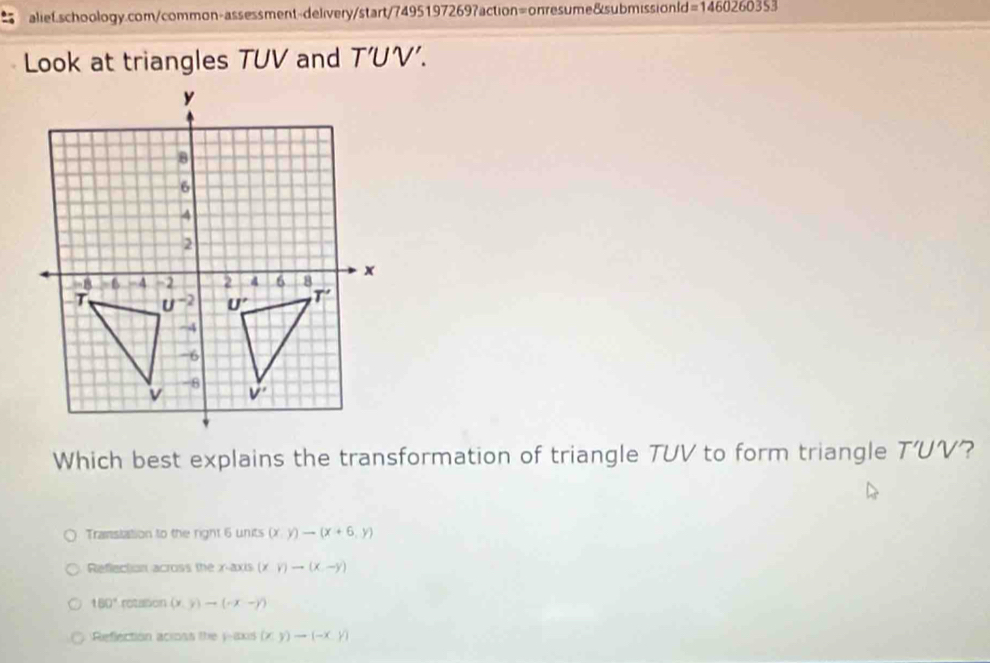 =1460260353
Look at triangles TUV and T’UV'.
Which best explains the transformation of triangle TUV to form triangle T'UV ?
Translation to the right 6 units (x,y)to (x+6,y)
Reflection across the x-axis (xy)to (x-y)
150° rotation (x,y)to (-x-y)
Reflection acioss the y-ixis (x,y)to (-x,y)