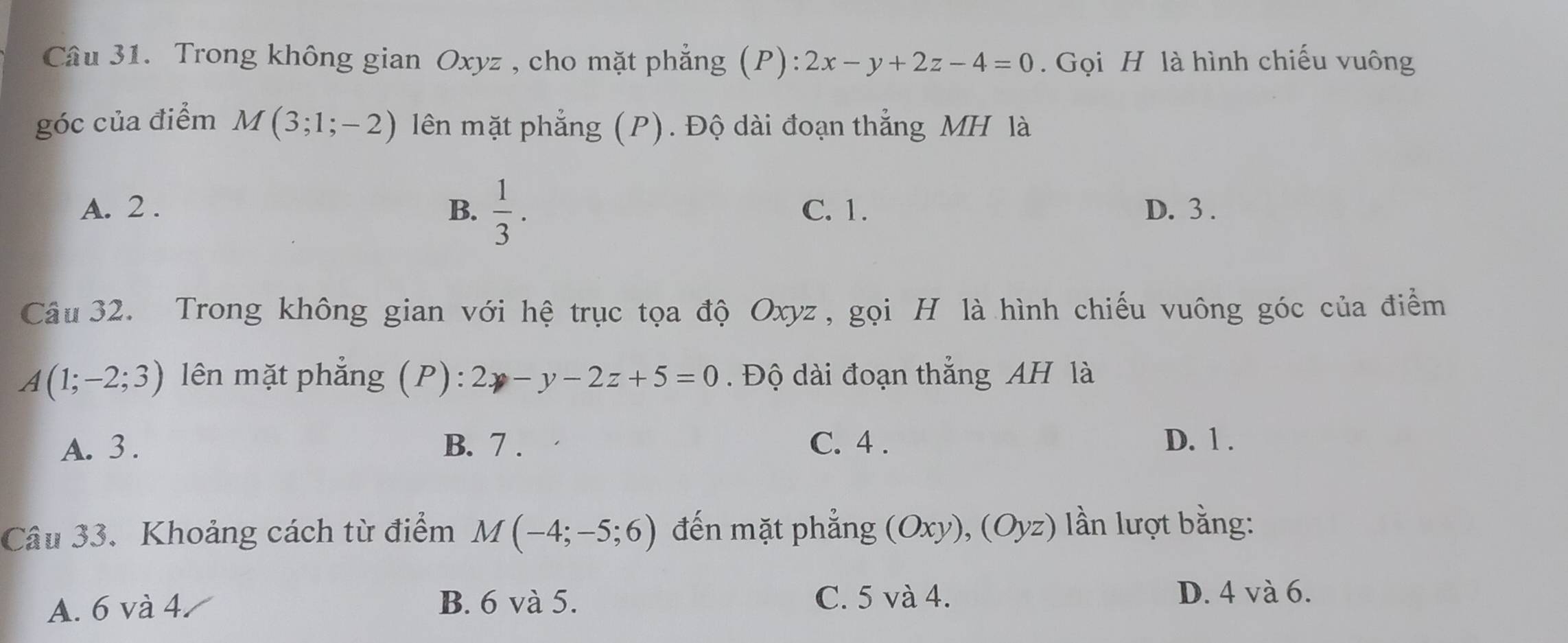 Trong không gian Oxyz , cho mặt phẳng (P): 2x-y+2z-4=0. Gọi H là hình chiếu vuông
góc của điểm M(3;1;-2) lên mặt phẳng (P). Độ dài đoạn thẳng MH là
A. 2. B.  1/3 . C. 1. D. 3.
Câu 32. Trong không gian với hệ trục tọa độ Oxyz, gọi H là hình chiếu vuông góc của điểm
A(1;-2;3) lên mặt phẳng (P): 2y-y-2z+5=0. Độ dài đoạn thắng AH là
A. 3. B. 7. C. 4. D. 1.
Câu 33. Khoảng cách từ điểm M(-4;-5;6) đến mặt phẳng (Oxy), ( Oy () lần lượt bằng:
A. 6 và 4 B. 6 và 5.
C. 5 và 4. D. 4 và 6.