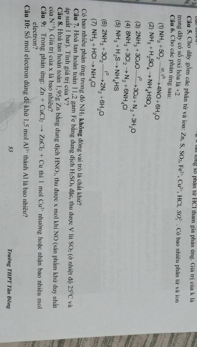 Pị
lần lổng số phần tử HC1 tham gia phản ứng. Giá trị của k là
a  Câu 5. Cho dãy gồm các phân tử và ion: Zn,S,SO_2,Fe^(2+),Cu^(2+),HCl,SO_3^((2-).  Có bao nhiêu phân tử và ion
trong dãy có shat o) oxi hóa 1a+2
Câu 6. Cho các phản ứng sau:
(1) NH_3+5O_2xrightarrow xt,t^04NO+6H_2O
(2) NH_3+H_2SO_4to NH_4HSO_4
(3) 2NH_3+3CuOxrightarrow t°3Cu+N_2+3H_2O
(4) 8NH_3+3Cl_2to N_2+6NH_4Cl
(5) NH_3+H_2Sto NH_4HS
(6) 2NH_3+3O_2xrightarrow t^02N_2+6H_2O
(7) NH_3+HClto NH_4Cl
Có bao nhiêu phản ứng trong đó NH₃ không đóng vai trò là chất khử?
Câu 7. Hoà tan hoàn toàn 11,2 gam Fe bằng dung dịch H_2SO_4 đặc, thu được V lít SO_2 (ở nhiệt độ 25°C và
áp suất 1 bar). Tính giá trị của V?
Câu 8. Hoà tan hoàn toàn 1,95g Zn bằng dung dịch HNO_3 , thu được x mol khí NO (sản phẩm khử duy nhất
cuaN^(+5)). Gía trị của x là bao nhiêu?
Câu 9: Trong phản ứng: Zn+CuCl_2to ZnCl_2+Cu thì 1 mol Cu^(2+) nhường hoặc nhận bao nhiêu mol
electron?
Câu 10:Shat o mol electron dùng để khử 1,5 mol Al^(3+) thành Al là bao nhiêu?
53  Trường THPT Tân Đông