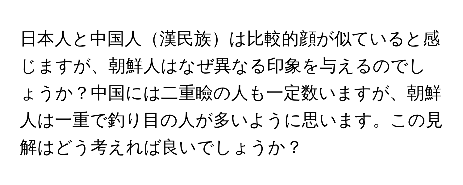 日本人と中国人漢民族は比較的顔が似ていると感じますが、朝鮮人はなぜ異なる印象を与えるのでしょうか？中国には二重瞼の人も一定数いますが、朝鮮人は一重で釣り目の人が多いように思います。この見解はどう考えれば良いでしょうか？