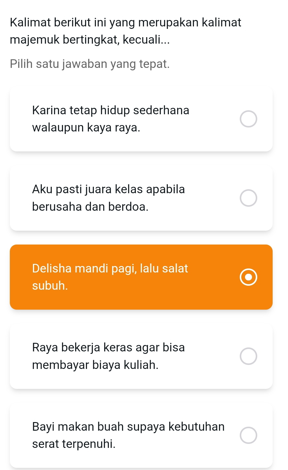 Kalimat berikut ini yang merupakan kalimat
majemuk bertingkat, kecuali...
Pilih satu jawaban yang tepat.
Karina tetap hidup sederhana
walaupun kaya raya.
Aku pasti juara kelas apabila
berusaha dan berdoa.
Delisha mandi pagi, lalu salat
subuh.
Raya bekerja keras agar bisa
membayar biaya kuliah.
Bayi makan buah supaya kebutuhan
serat terpenuhi.