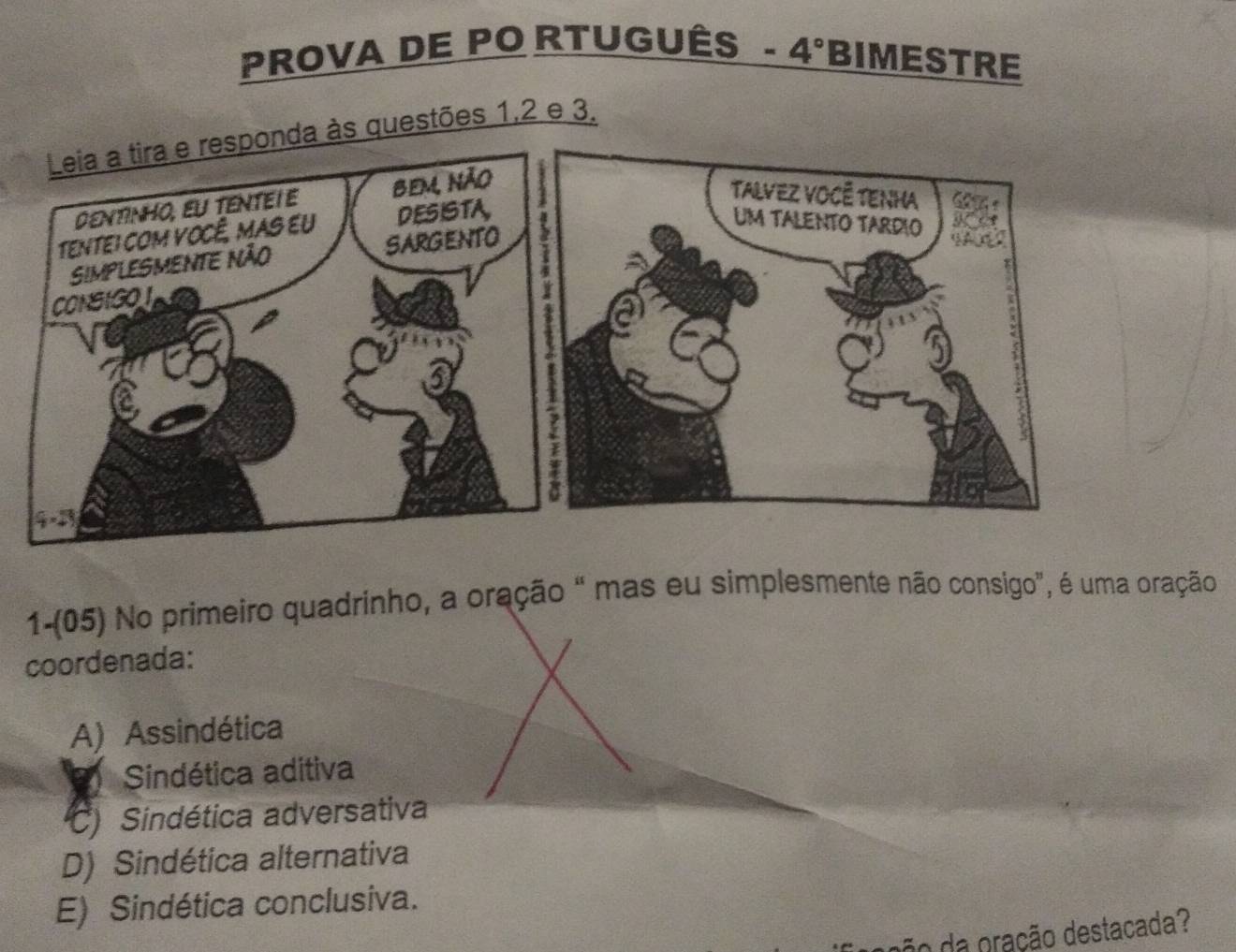 PROVA DE PO RTUGUÊS- 4° BIMESTRE
uestões 1,2 e 3.
1-(05) No primeiro quadrinho, a oração " mas eu simplesmente não consigo", é uma oração
coordenada:
A) Assindética
9 Sindética aditiva
C Sindética adversativa
D) Sindética alternativa
E) Sindética conclusiva.
ão da pração destacada?