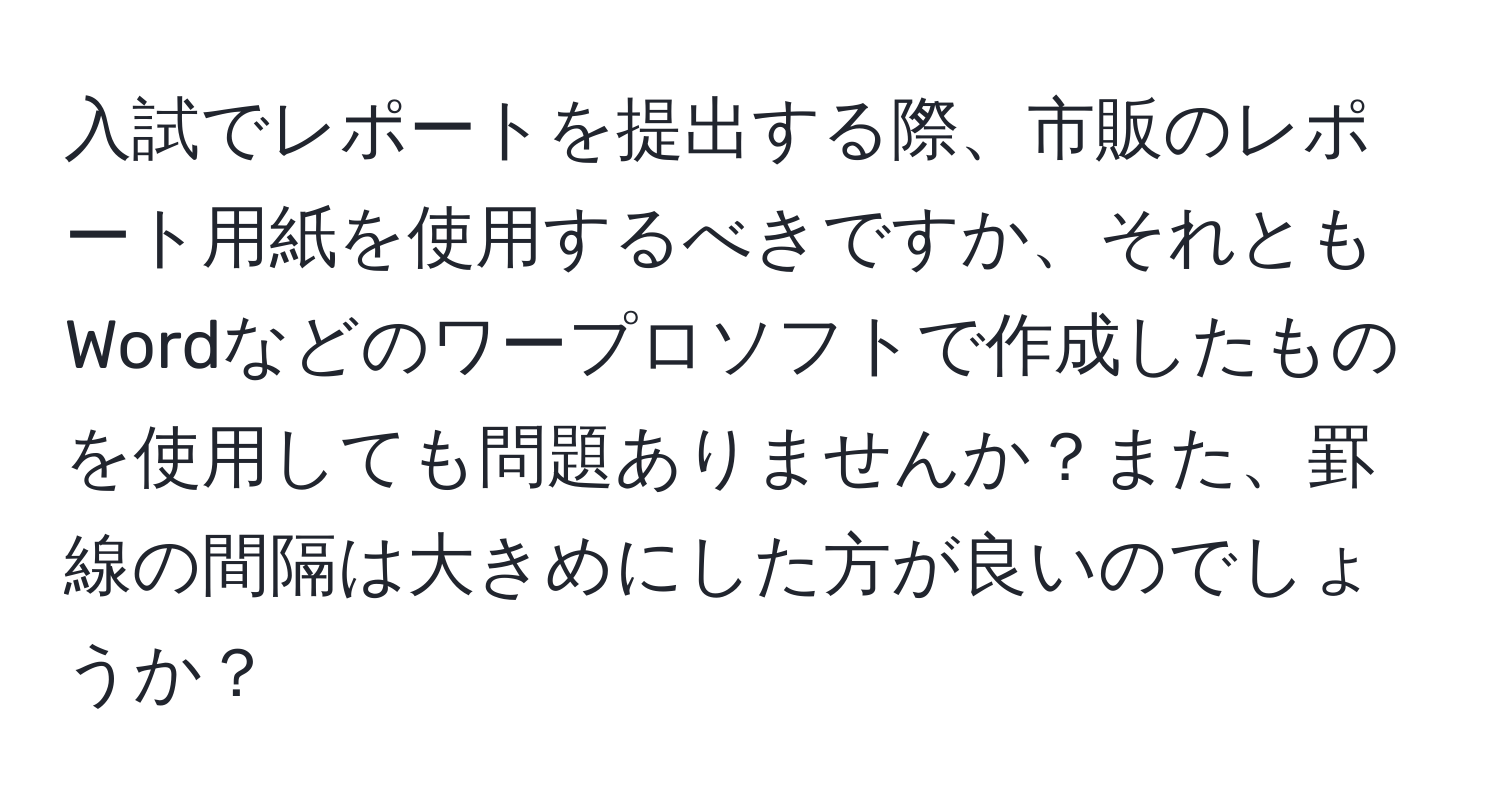 入試でレポートを提出する際、市販のレポート用紙を使用するべきですか、それともWordなどのワープロソフトで作成したものを使用しても問題ありませんか？また、罫線の間隔は大きめにした方が良いのでしょうか？