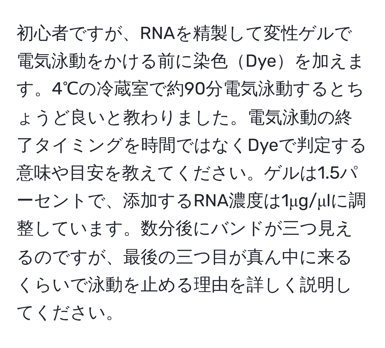 初心者ですが、RNAを精製して変性ゲルで電気泳動をかける前に染色Dyeを加えます。4℃の冷蔵室で約90分電気泳動するとちょうど良いと教わりました。電気泳動の終了タイミングを時間ではなくDyeで判定する意味や目安を教えてください。ゲルは1.5パーセントで、添加するRNA濃度は1μg/μlに調整しています。数分後にバンドが三つ見えるのですが、最後の三つ目が真ん中に来るくらいで泳動を止める理由を詳しく説明してください。