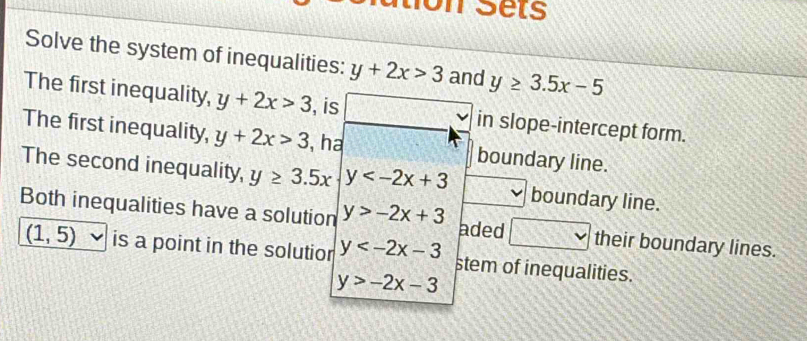 tion Sets 
Solve the system of inequalities: y+2x>3 and y≥ 3.5x-5
The first inequality, y+2x>3 , is ∴ vector n_1=vector n_1, vector n_2, in slope-intercept form. 
The first inequality, y+2x>3 , ha boundary line. 
The second inequality, y≥ 3.5x y boundary line. 
Both inequalities have a solution y>-2x+3 aded x x^2 their boundary lines.
(1,5) is a point in the solutior y stem of inequalities.
y>-2x-3