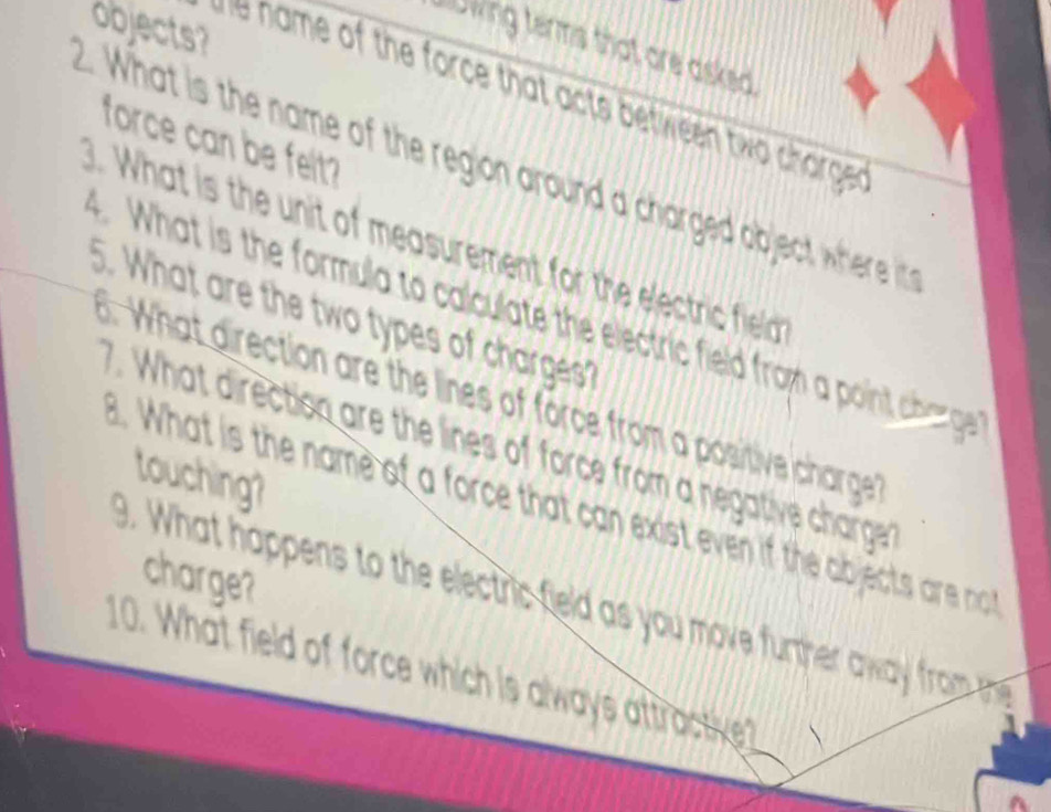 objects? 
slowing terms that are asked . 
t n me of the force that acts between tw c arge 
force can be felt? 
2. What is the name of the region around a charged object where i 
. What is the unit of measurement for the electric field 
What is the formula to calculate the electric field from a point charge 
5. What are the two types of charges? 
d . What direction are the lines of force from a positive charge 
7. What directiso are the lines of force from a negative charge 
touching? 
B. What is the name of a force that can exist even if the objects are not 
charge? 
9. What happens to the electric feld as you move further away from mh
10. What field of force which is always attractive