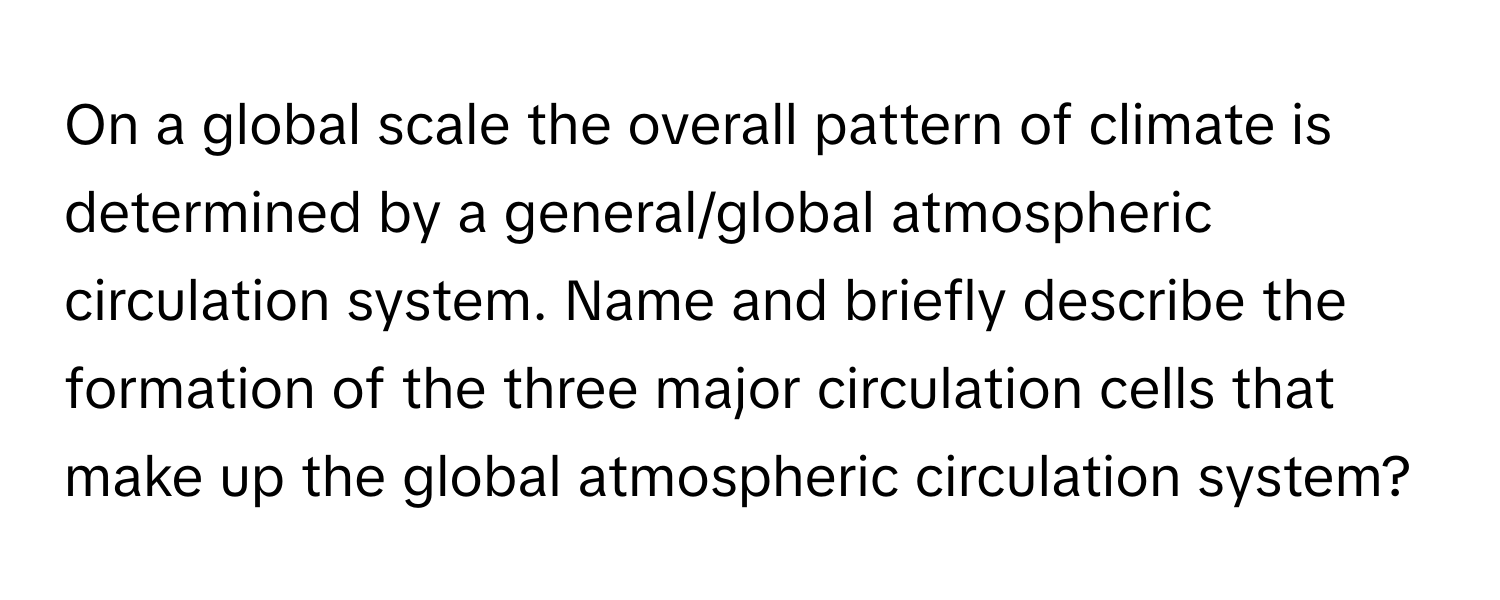 On a global scale the overall pattern of climate is determined by a general/global atmospheric circulation system. Name and briefly describe the formation of the three major circulation cells that make up the global atmospheric circulation system?