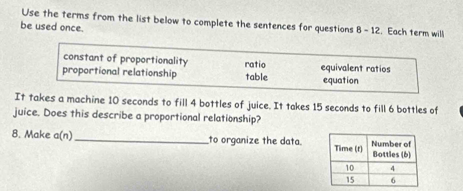 Use the terms from the list below to complete the sentences for questions 8-12 . Each term will
be used once.
constant of proportionality ratio equivalent ratios
proportional relationship table
equation
It takes a machine 10 seconds to fill 4 bottles of juice. It takes 15 seconds to fill 6 bottles of
juice. Does this describe a proportional relationship?
8. Make a(n) _to organize the data.