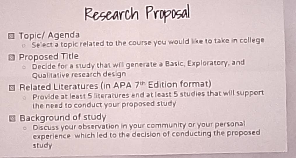 Research Proposal 
Topic/ Agenda 
Select a topic related to the course you would like to take in college 
Proposed Title 
Decide for a study that will generate a Basic, Exploratory, and 
Qualitative research design 
Related Literatures (in APA 7^(th) Edition format) 
Provide at least 5 literatures and at least 5 studies that will support 
the need to conduct your proposed study 
Background of study 
Discuss your observation in your community or your personal 
experience which led to the decision of conducting the proposed 
study