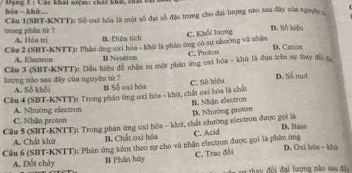 Dạng 1 : Các khải niệm: chất khư, chất bX n
hóa - khứ.
Câu 1(SBT-KNTT): Số oxi hóa là một số đại số đặc trưng cho đại lượng nào sau đây của nguyên 
trong phân tử ?
A. Hóa trj B. Điện tích C. Khối lượng
D. Số hiệu
Câu 2 (SBT-KNTT): Phân ứng oxi hóa - khử là phân ứng có sự nhường và nhận D. Cation
C. Proton
A. Electron B Neutron
Cầu 3 (SBT-KNTT): Dầu hiệu đề nhân ra một phân ứng oxi hóa - khử là dựa trên sự thay đổi đự
lượng nảo sau đây của nguyên tử ? C. Số hiệu D. Số mol
A. Số khối B Số oxi hóa
Câu 4 (SBT-KNTT): Trong phản ứng oxi hóa - khử, chất oxi hóa là chất
B. Nhận electron
A. Nhường electron
D. Nhường proton
C. Nhận proton
Câu 5 (SBT-KNTT): Trong phản ứng oxi hóa - khử, chất nhường electron được gọi là D. Base
A. Chất khử B. Chất oxi hóa C. Acid
Câu 6 (SBT-KNTT): Phản ứng kèm theo sự cho và nhận electron được gọi là phản ứng D. Oxi hóa - khù
A. Đốt cháy B Phân hùy C. Trao đổi
* ta y đổi đai lương nào sau đây