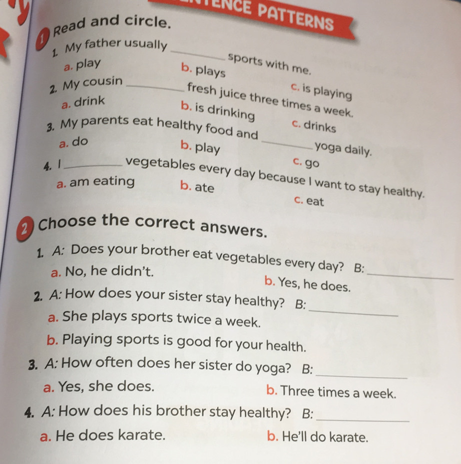 TENCE PATTERNS
Read and circle.
1. My father usually_
a. play
sports with me.
b. plays
2. My cousin_
c. is playing
fresh juice three times a week.
a. drink
b. is drinking c. drinks
3. My parents eat healthy food and
a. do
_
b. play yoga daily.
4.1_ c. go
vegetables every day because I want to stay healthy.
a. am eating b. ate
c. eat
2) Choose the correct answers.
_
1. A: Does your brother eat vegetables every day? B:
a. No, he didn't.
b. Yes, he does.
_
2. A: How does your sister stay healthy? B:
a. She plays sports twice a week.
b. Playing sports is good for your health.
3. A: How often does her sister do yoga? B:
_
a. Yes, she does. b. Three times a week.
4. A: How does his brother stay healthy? B:_
a. He does karate. b. He'll do karate.