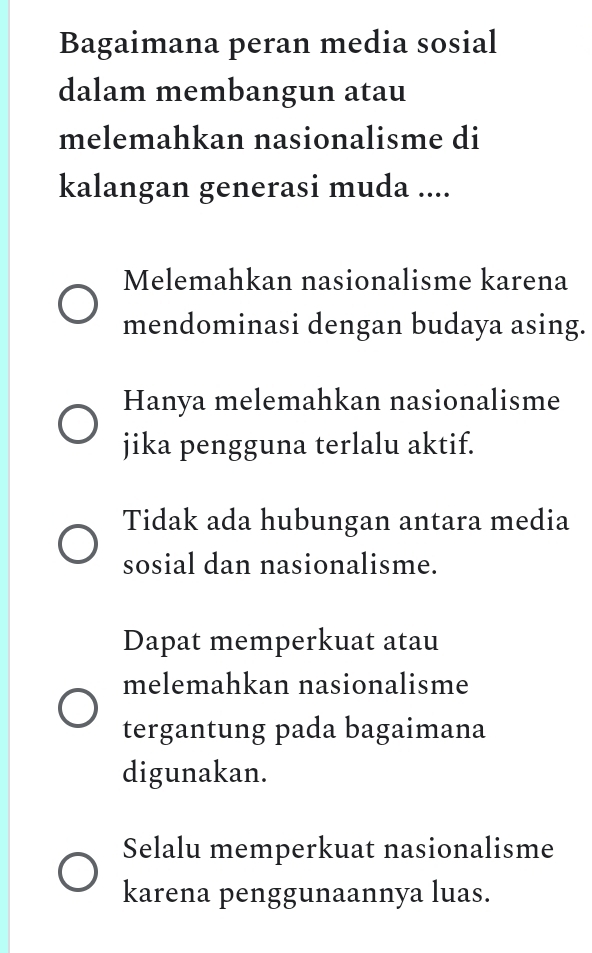 Bagaimana peran media sosial
dalam membangun atau
melemahkan nasionalisme di
kalangan generasi muda ....
Melemahkan nasionalisme karena
mendominasi dengan budaya asing.
Hanya melemahkan nasionalisme
jika pengguna terlalu aktif.
Tidak ada hubungan antara media
sosial dan nasionalisme.
Dapat memperkuat atau
melemahkan nasionalisme
tergantung pada bagaimana
digunakan.
Selalu memperkuat nasionalisme
karena penggunaannya luas.