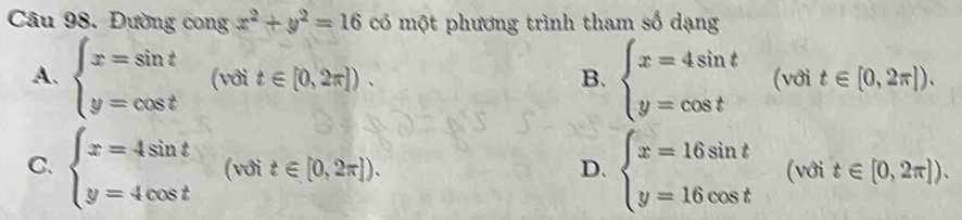 Đường cong x^2+y^2=16 có một phương trình tham số dạng
A. beginarrayl x=sin t y=cos tendarray. (với t∈ [0,2π ]). B. beginarrayl x=4sin t y=cos tendarray. (với t∈ [0,2π ]).
C. beginarrayl x=4sin t y=4cos tendarray. (với t∈ [0,2π ]). D. beginarrayl x=16sin t y=16cos tendarray. (với t∈ [0,2π ]).