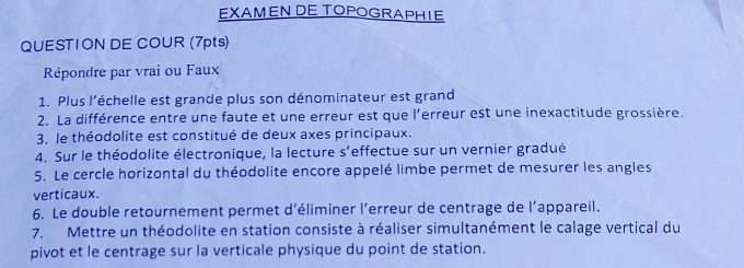 EXAMENDE TOPOGRAPHIE 
QUESTION DE COUR (7pts) 
Répondre par vrai ou Faux 
1. Plus l'échelle est grande plus son dénominateur est grand 
2. La différence entre une faute et une erreur est que l'erreur est une inexactitude grossière. 
3. le théodolite est constitué de deux axes principaux. 
4. Sur le théodolite électronique, la lecture s’effectue sur un vernier gradué 
5. Le cercle horizontal du théodolite encore appelé limbe permet de mesurer les angles 
verticaux. 
6. Le double retournement permet d’éliminer l’erreur de centrage de l’appareil. 
7. Mettre un théodolite en station consiste à réaliser simultanément le calage vertical du 
pivot et le centrage sur la verticale physique du point de station.