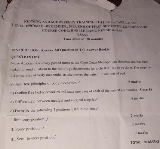 NURSING AND MIDWIFFERY TRAINING COLLEGE - CAPE COAST 
LEVEL 100(DM21) -DECEMBER, 2023, END OF FIRST SEMESTER EXAMINATION. 
COURSE CODE: BNS 111: BASIC NURSING- RM 
ESSAY 
Time allowed: 30 minutes 
INSTRUCTION: Answer All Question in The Answer Booklet 
QUESTION ONE 
Nurse Atobrah is a newly posted nurse at the Cape Coast Metropolitan Hospital and has been 
tasked to send a patient to the radiology department for a chest X - ray to be done. She employs 
the principles of body mechanics as she moves the patient in and out of bed. 
a) State five principles of body mechanics.√ 5 marks 
b) Outline five bed accessories and state one uses of each of the named accessories. 5 marks 
c) Differentiate between medical and surgical asepsis√ 4 marks 
d) Describe the following 3 positions used in nursing. 
2 marks 
I. lithotomy position 
II. Prone position 2 marks 
2 marks 
III. Semi fowlers position 
TOTAL 20 MARKS