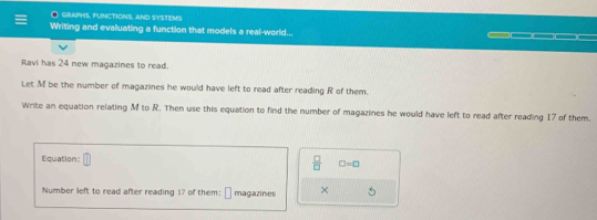 graphs, functions, and systems 
Writing and evaluating a function that models a real-world... 
Ravi has 24 new magazines to read. 
Let M be the number of magazines he would have left to read after reading R of them. 
Write an equation relating M to R. Then use this equation to find the number of magazines he would have left to read after reading 17 of them. 
Equation:
 □ /□   □ =□
Number left to read after reading 17 of them: magazines × 5