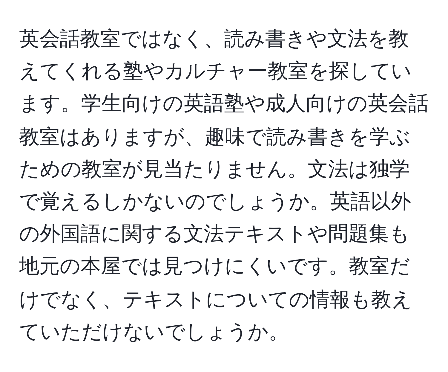 英会話教室ではなく、読み書きや文法を教えてくれる塾やカルチャー教室を探しています。学生向けの英語塾や成人向けの英会話教室はありますが、趣味で読み書きを学ぶための教室が見当たりません。文法は独学で覚えるしかないのでしょうか。英語以外の外国語に関する文法テキストや問題集も地元の本屋では見つけにくいです。教室だけでなく、テキストについての情報も教えていただけないでしょうか。