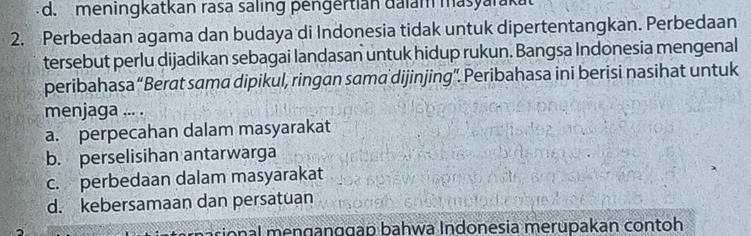 d. meningkatkan rasa saling pengertian dalam masyarakat
2. Perbedaan agama dan budaya di Indonesia tidak untuk dipertentangkan. Perbedaan
tersebut perlu dijadikan sebagai landasan untuk hidup rukun. Bangsa Indonesia mengenal
peribahasa “Berat sama dipikul, ringan sama dijinjing”. Peribahasa ini berisi nasihat untuk
menjaga ... .
a. perpecahan dalam masyarakat
b. perselisihan antarwarga
c. perbedaan dalam masyarakat
d. kebersamaan dan persatuan
onal menɡanggap bahwa Indonesia merupakan contoh