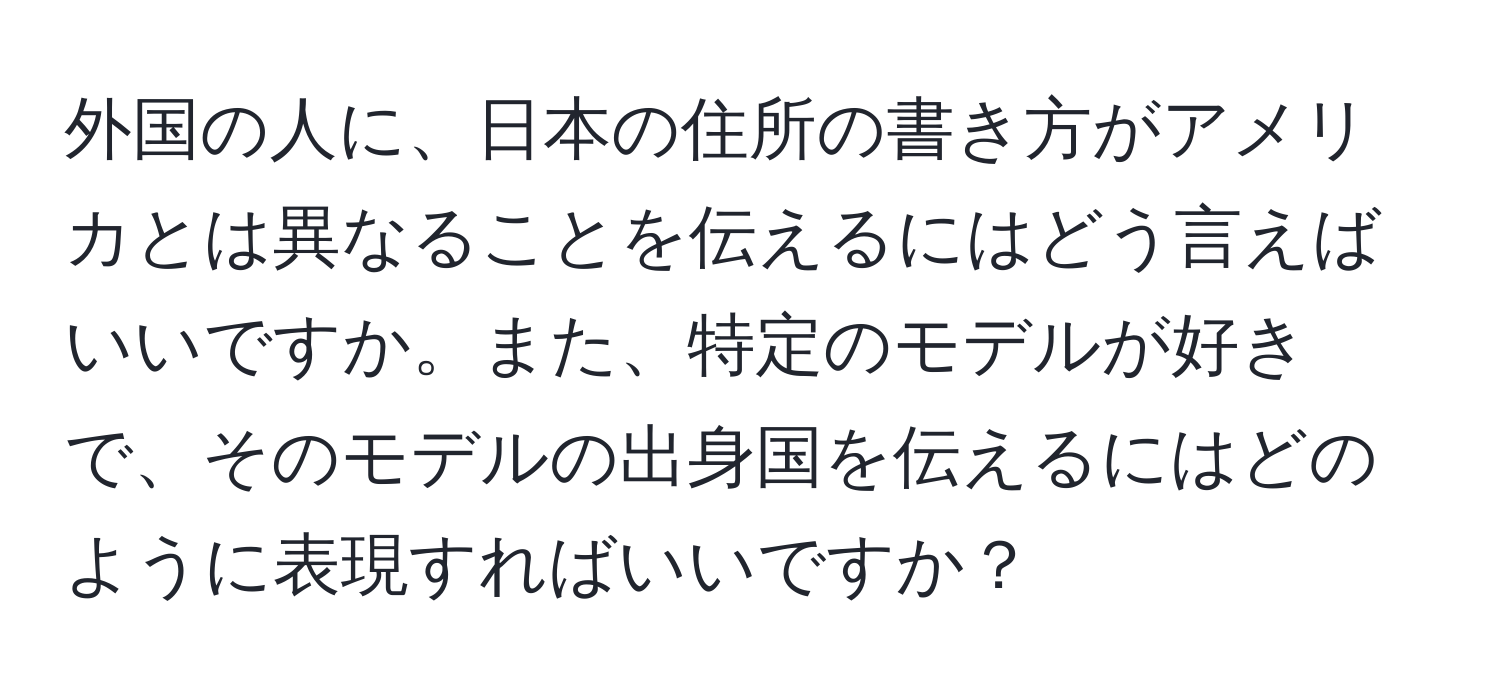 外国の人に、日本の住所の書き方がアメリカとは異なることを伝えるにはどう言えばいいですか。また、特定のモデルが好きで、そのモデルの出身国を伝えるにはどのように表現すればいいですか？