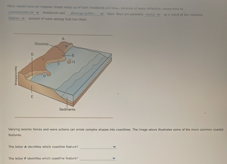 Mery coases have ao irregular shape made up of both headlands and bays. Because of wave refraction, waves teat to 
commotealle ao w headlands and diverge within w bays. Bays are gesenslly recky w as a result of the relatively 
Imer w_ amount of wave energy that hits them. 
_ 
Varying seismic forces and wave actions can erode complex shapes into coastlines. The image above illustrates some of the more common coastal 
features. 
The letter A identifies which coastline feature?_ 
The letter F identifies which coastline feature? 
_