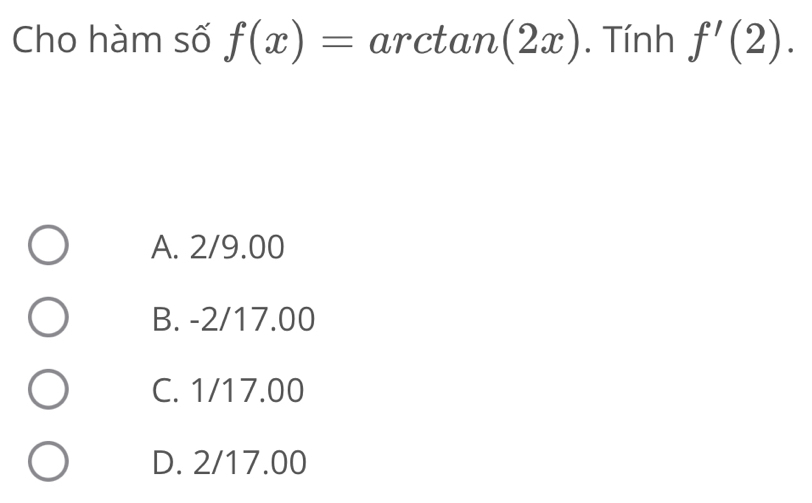 Cho hàm số f(x)=arctan (2x). Tính f'(2).
A. 2/9.00
B. -2/17.00
C. 1/17.00
D. 2/17.00