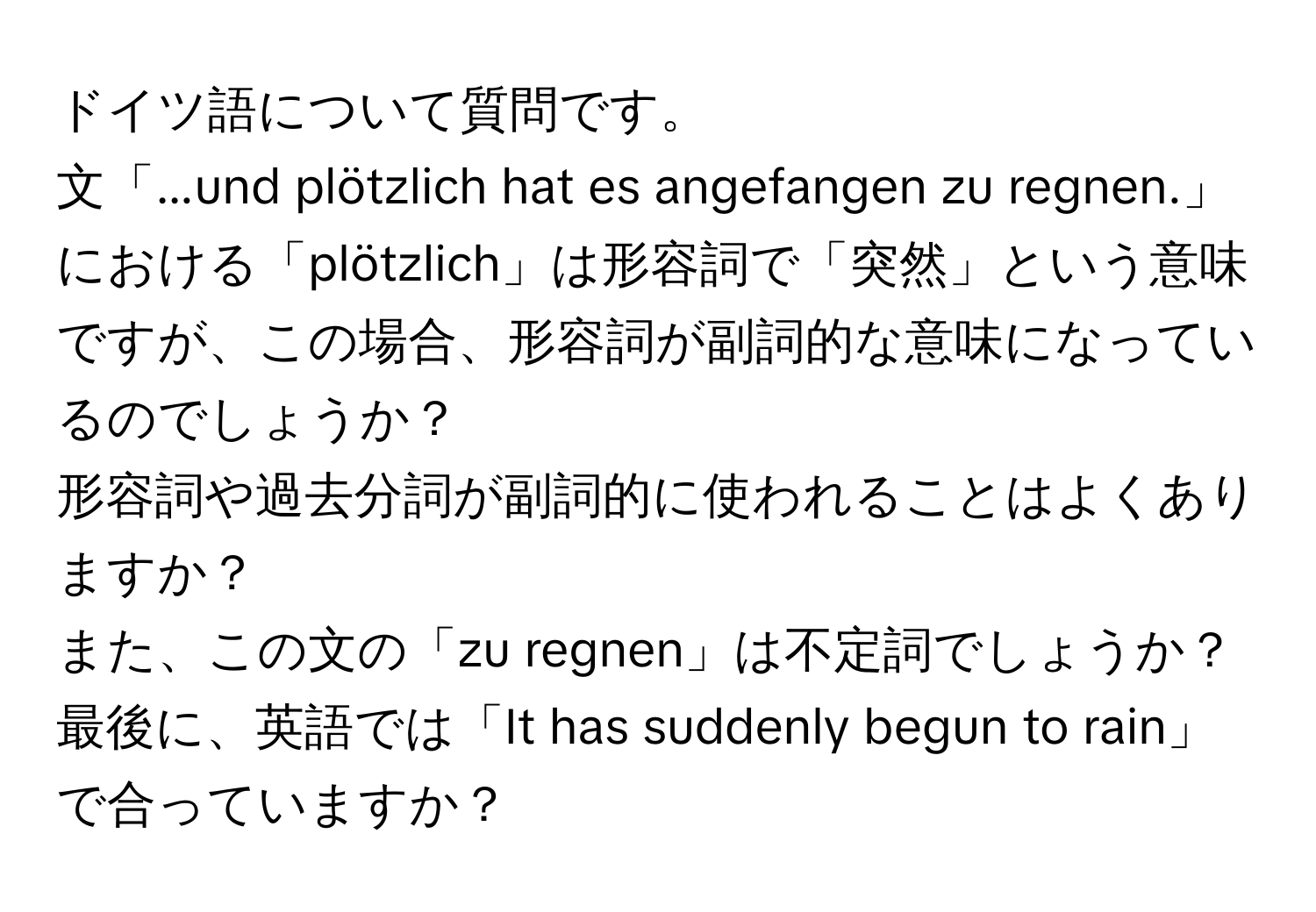 ドイツ語について質問です。  
文「...und plötzlich hat es angefangen zu regnen.」における「plötzlich」は形容詞で「突然」という意味ですが、この場合、形容詞が副詞的な意味になっているのでしょうか？  
形容詞や過去分詞が副詞的に使われることはよくありますか？  
また、この文の「zu regnen」は不定詞でしょうか？  
最後に、英語では「It has suddenly begun to rain」で合っていますか？