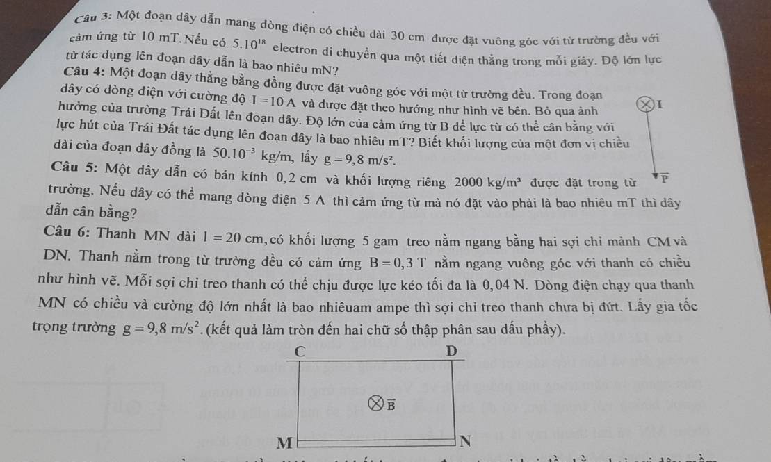 Cầu 3: Một đoạn dây dẫn mang dòng điện có chiều dài 30 cm được đặt vuông góc với từ trường đều với
cảm ứng từ 10 mT.Nếu có 5.10^(18) electron di chuyển qua một tiết diện thằng trong mỗi giây. Độ lớn lực
từ tác dụng lên đoạn dây dẫn là bao nhiêu mN?
Câu 4: Một đoạn dây thẳng bằng đồng được đặt vuông góc với một từ trường đều. Trong đoạn I
dây có dòng điện với cường độ I=10A và được đặt theo hướng như hình vẽ bên. Bỏ qua ảnh
hưởng của trường Trái Đất lên đoạn dây. Độ lớn của cảm ứng từ B đề lực từ có thể cân bằng với
lực hút của Trái Đất tác dụng lên đoạn dây là bao nhiêu mT? Biết khối lượng của một đơn vị chiều
dài của đoạn dây đồng là 50.10^(-3) F g/m, lấy g=9,8m/s^2.
Câu 5: Một dây dẫn có bán kính 0,2 cm và khối lượng riêng 2000kg/m^3 được đặt trong từ
trường. Nếu dây có thể mang dòng điện 5 A thì cảm ứng từ mà nó đặt vào phải là bao nhiêu mT thì dây
dẫn cân bằng?
Câu 6: Thanh MN dài l=20cm , có khối lượng 5 gam treo nằm ngang bằng hai sợi chỉ mảnh CM và
DN. Thanh nằm trong từ trường đều có cảm ứng B=0,3T nằm ngang vuông góc với thanh có chiều
như hình vẽ. Mỗi sợi chỉ treo thanh có thể chịu được lực kéo tối đa là 0,04 N. Dòng điện chạy qua thanh
MN có chiều và cường độ lớn nhất là bao nhiêuam ampe thì sợi chỉ treo thanh chưa bị đứt. Lấy gia tốc
trọng trường g=9,8m/s^2. (kết quả làm tròn đến hai chữ số thập phân sau dấu phầy).