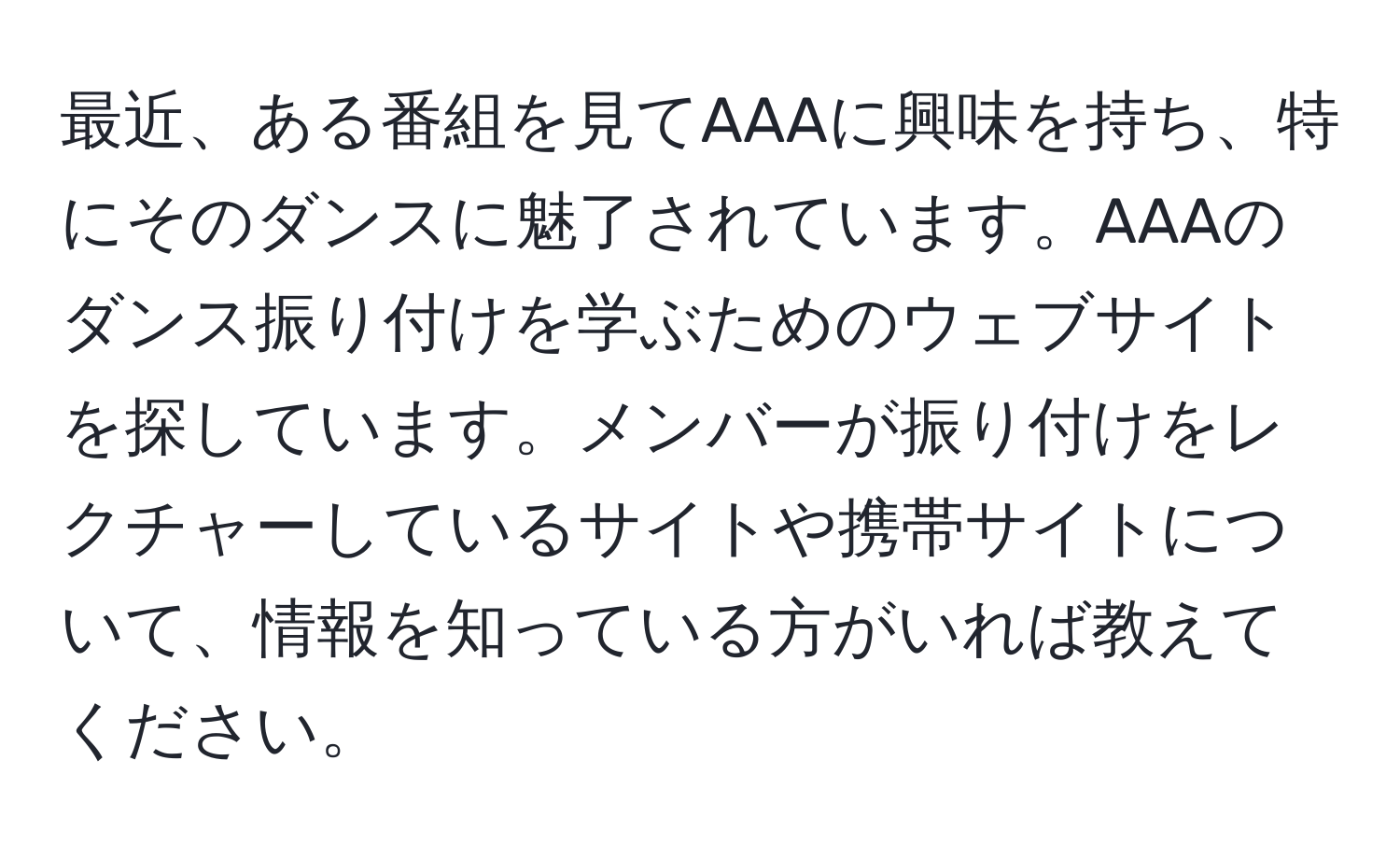 最近、ある番組を見てAAAに興味を持ち、特にそのダンスに魅了されています。AAAのダンス振り付けを学ぶためのウェブサイトを探しています。メンバーが振り付けをレクチャーしているサイトや携帯サイトについて、情報を知っている方がいれば教えてください。