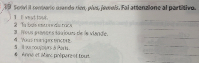 Scrivi il contrario usando rien, plus, jamais. Fai attenzione al partitivo. 
_ 
1 Il veut tout. 
_ 
2 Tu bois encore du coca. 
3 Nous prenons toujours de la viande. 
_ 
4 Vous mangez encore. 
_ 
§ Il va toujours à Paris. 
6 Anna et Marc préparent tout. 
_ 
_