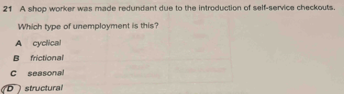 A shop worker was made redundant due to the introduction of self-service checkouts.
Which type of unemployment is this?
A cyclical
B frictional
C seasonal
D ) structural