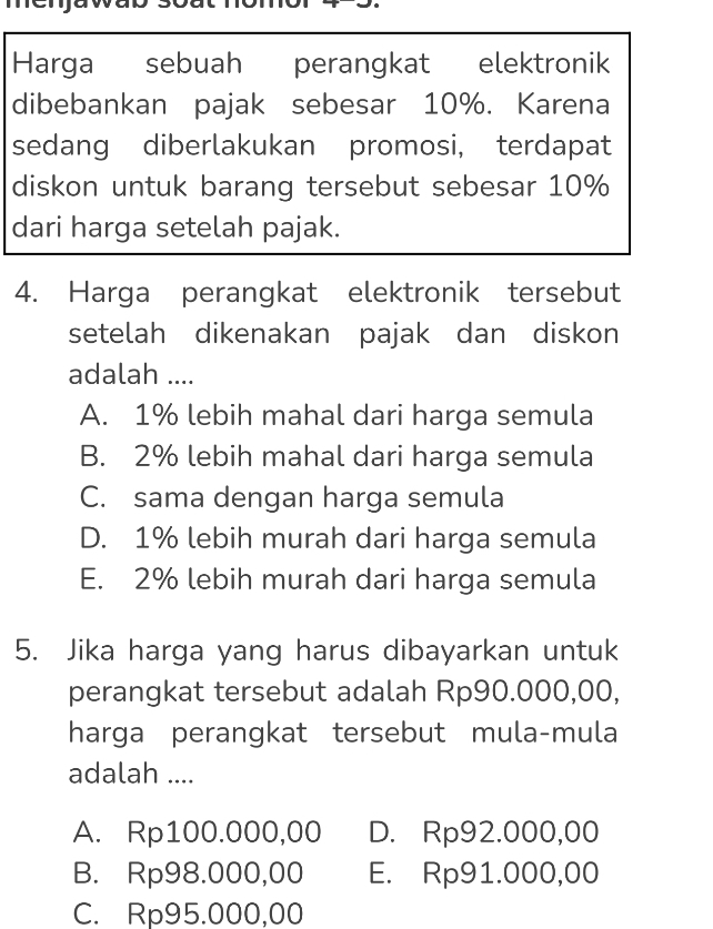 Harga sebuah perangkat elektronik
dibebankan pajak sebesar 10%. Karena
sedang diberlakukan promosi, terdapat
diskon untuk barang tersebut sebesar 10%
dari harga setelah pajak.
4. Harga perangkat elektronik tersebut
setelah dikenakan pajak dan diskon
adalah ....
A. 1% lebih mahal dari harga semula
B. 2% lebih mahal dari harga semula
C. sama dengan harga semula
D. 1% lebih murah dari harga semula
E. 2% lebih murah dari harga semula
5. Jika harga yang harus dibayarkan untuk
perangkat tersebut adalah Rp90.000,00,
harga perangkat tersebut mula-mula
adalah ....
A. Rp100.000,00 D. Rp92.000,00
B. Rp98.000,00 E. Rp91.000,00
C. Rp95.000,00