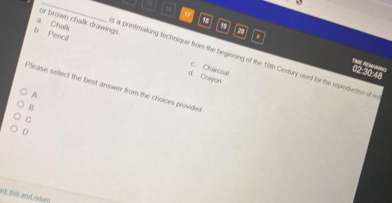 15
9
16
17
18
or brown chalk drawings
a. Chalk
19
20
b. Pencil
s a printmaking technique from the beginning of the 18th Century used for the reproduction of re
TIME REMAINING
c. Charcoal
02:30:48
d. Crayon
Please select the best answer from the choices provided
A
B
C
D
ark this and return