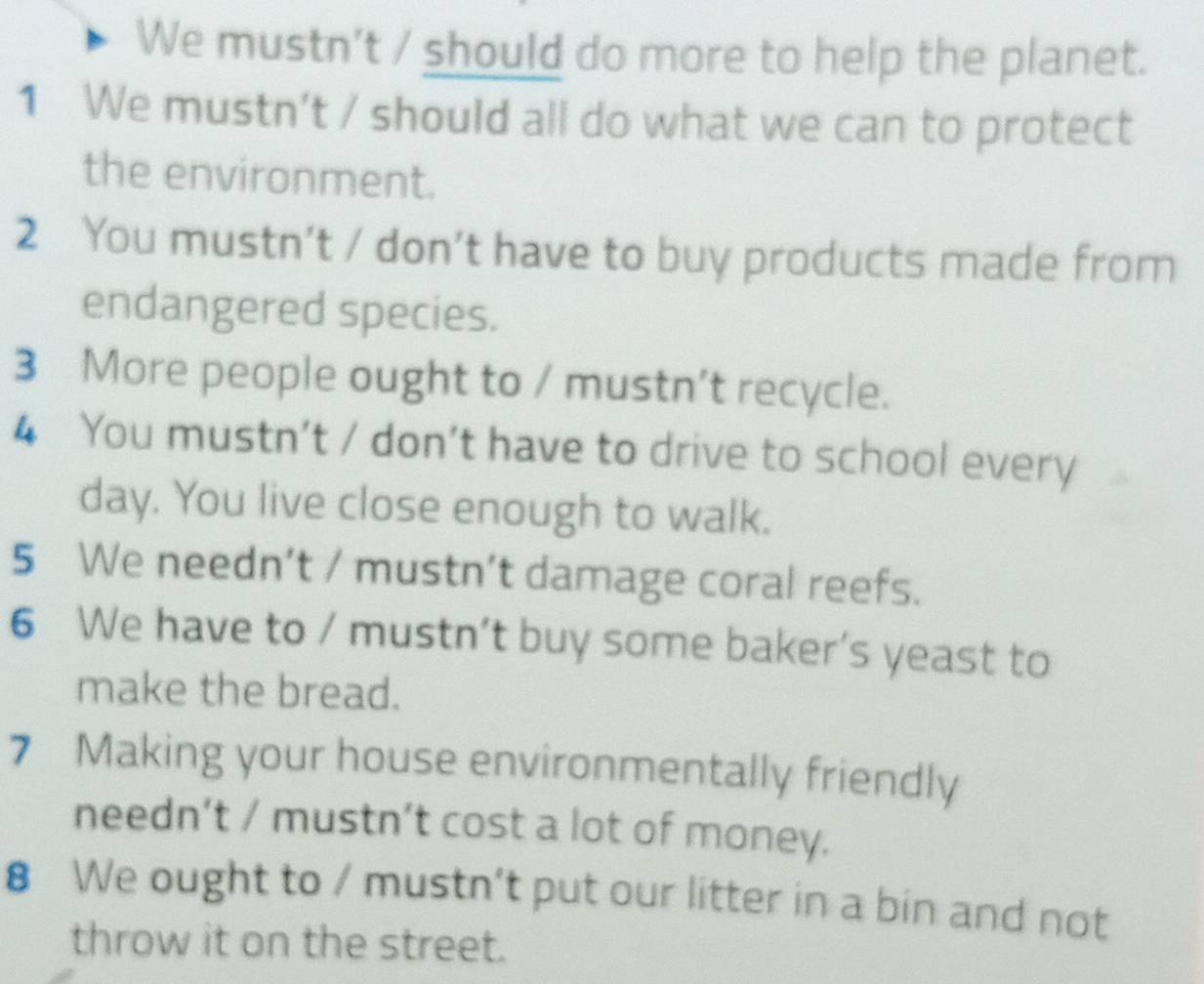 We mustn’t / should do more to help the planet. 
1 We mustn’t / should all do what we can to protect 
the environment. 
2 You mustn’t / don’t have to buy products made from 
endangered species. 
3 More people ought to / mustn’t recycle. 
4 You mustn’t / don’t have to drive to school every 
day. You live close enough to walk. 
5 We needn’t / mustn’t damage coral reefs. 
6 We have to / mustn’t buy some baker’s yeast to 
make the bread. 
7 Making your house environmentally friendly 
needn’t / mustn’t cost a lot of money. 
8 We ought to / mustn’t put our litter in a bin and not 
throw it on the street.