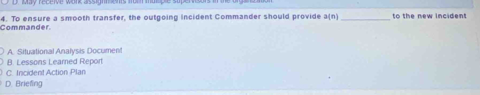 May receive work assignments from multiple supervisors in the organization
4. To ensure a smooth transfer, the outgoing incident Commander should provide a(n) _to the new Incident
Commander.
A. Situational Analysis Document
B. Lessons Learned Report
C. Incident Action Plan
D. Briefing