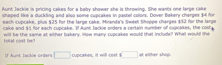 Aunt Jackie is pricing cakes for a baby shower she is throwing. She wants one large cake 
shaped like a duckling and also some cupcakes in pastel colors. Dover Bakery charges $4 for 
each cupcake, plus $25 for the large cake. Miranda's Sweet Shoppe charges $52 for the large 
cake and $1 for each cupcake. If Aunt Jackie orders a certain number of cupcakes, the cost 
will be the same at either bakery. How many cupcakes would that include? What would the 
total cost be? 
If Aunt Jackie orders □ cupcakes, it will cost 5□ at either shop.