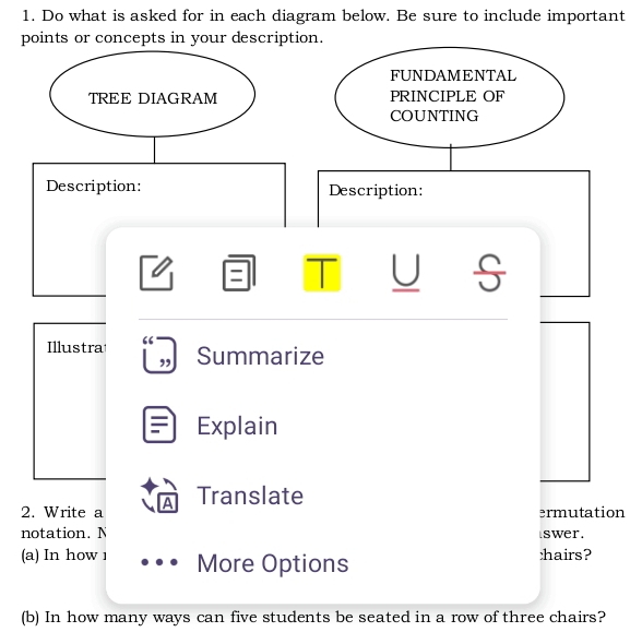 Do what is asked for in each diagram below. Be sure to include important 
points or concepts in your description. 
FUNDAMENTAL 
TREE DIAGRAM PRINCIPLE OF 
COUNTING 
Description: Description: 
I 
Illustra Summarize 
, 
Explain 
2. Write a A Translate 
ermutation 
notation. N swer. 
(a) In how 1 More Options :hairs? 
(b) In how many ways can five students be seated in a row of three chairs?