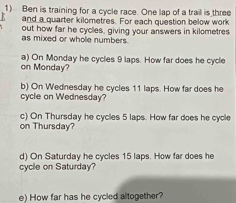 Ben is training for a cycle race. One lap of a trail is three 
and a quarter kilometres. For each question below work 
out how far he cycles, giving your answers in kilometres
as mixed or whole numbers. 
a) On Monday he cycles 9 laps. How far does he cycle 
on Monday? 
b) On Wednesday he cycles 11 laps. How far does he 
cycle on Wednesday? 
c) On Thursday he cycles 5 laps. How far does he cycle 
on Thursday? 
d) On Saturday he cycles 15 laps. How far does he 
cycle on Saturday? 
e) How far has he cycled altogether?